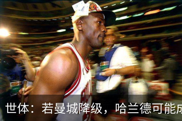 世体：若曼城降级，哈兰德可能成为皇马和巴萨的目标