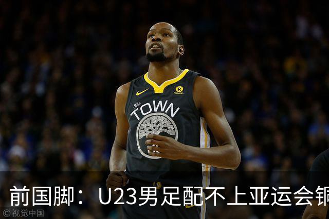 前国脚：U23男足配不上亚运会铜牌！安东尼奥若执教国足肯定全露馅