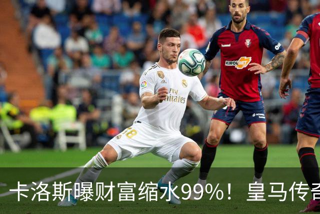 卡洛斯曝财富缩水99%！皇马传奇为何守不住财富？曾被身边人坑惨