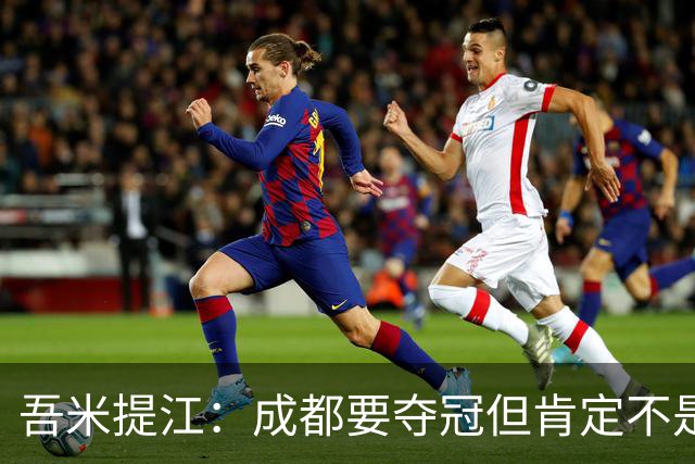 吾米提江：成都要夺冠但肯定不是今天；防住费利佩是运气好