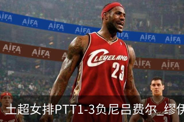 土超女排PTT1-3负尼吕费尔 缪伊雯首秀替补夺1分