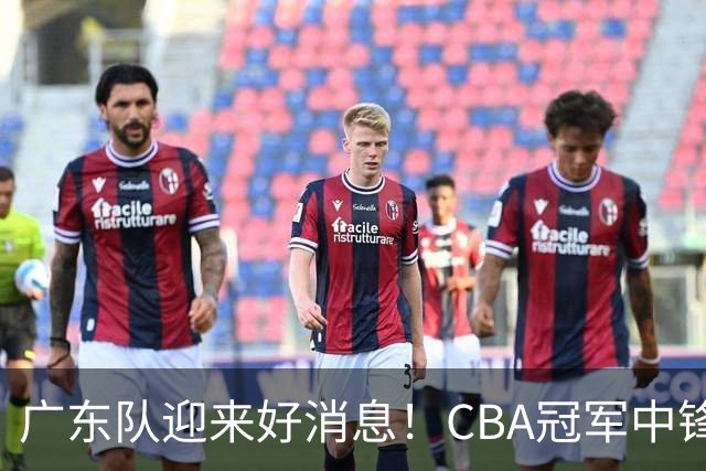 广东队迎来好消息！CBA冠军中锋有望加盟，徐杰或将迎来最强搭档