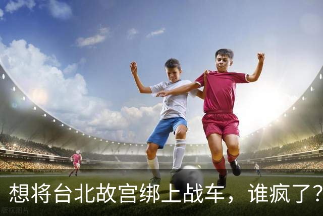 想将台北故宫绑上战车，谁疯了？