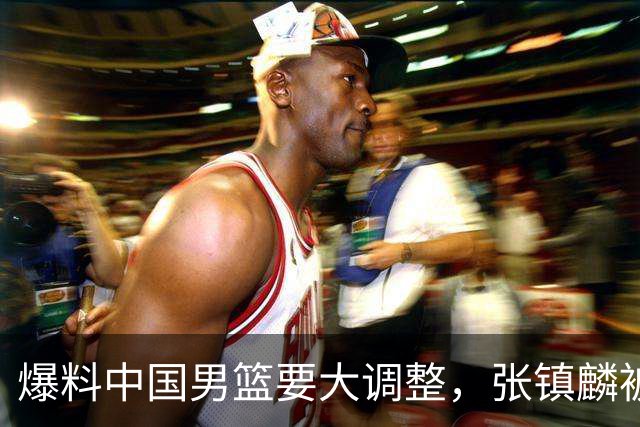 爆料中国男篮要大调整，张镇麟被称亚洲第一小前锋，帮郭士强晋级