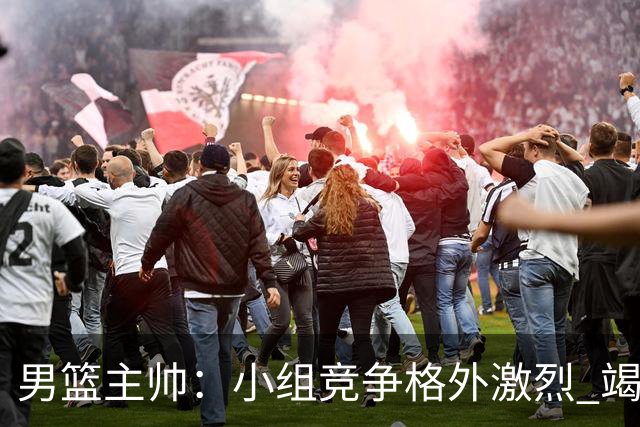 男篮主帅：小组竞争格外激烈 竭尽全力去争胜