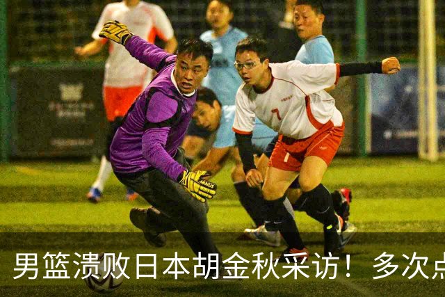 男篮溃败日本胡金秋采访！多次点强硬不够，直指困难时期有人承担