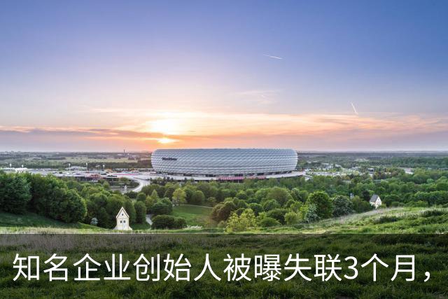 知名企业创始人被曝失联3个月，朋友圈停更在7月4日！公司总部各出入口均被贴“整改”封条，无法进入