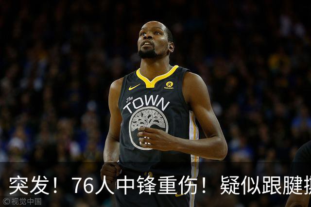 突发！76人中锋重伤！疑似跟腱撕裂