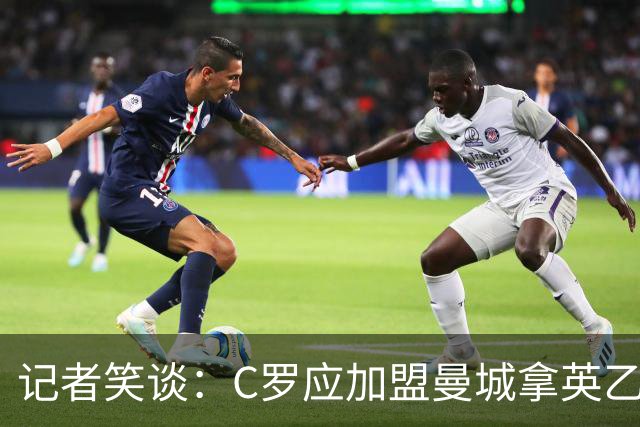 记者笑谈：C罗应加盟曼城拿英乙头号射手，还能早日冲1000球