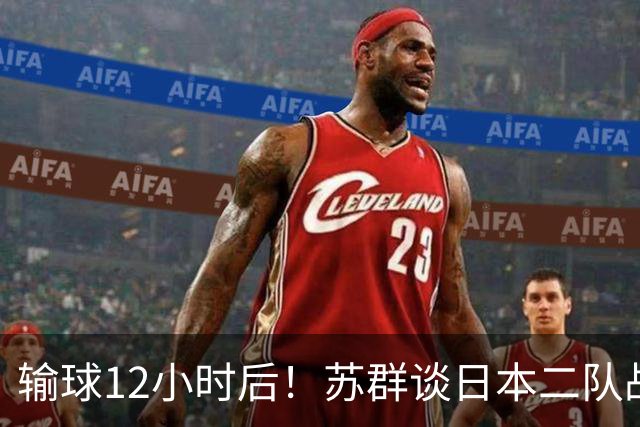 输球12小时后！苏群谈日本二队战略，中国男篮真正的差距藏不住了