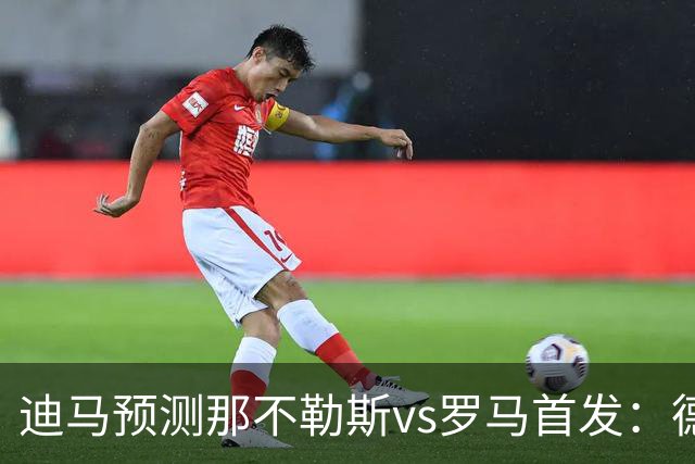 迪马预测那不勒斯vs罗马首发：德布劳内踢后腰，克里斯坦特踢前腰