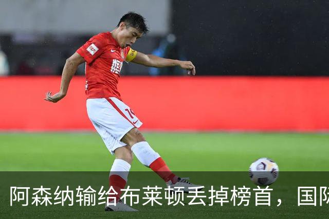 阿森纳输给布莱顿丢掉榜首，国际比赛日到来，阿尔特塔敲定新合同
