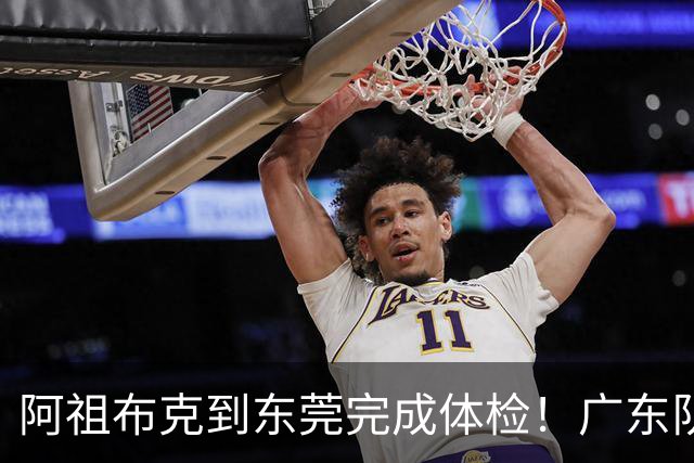 阿祖布克到东莞完成体检！广东队速度快，他和弗格18日对同曦迎首秀