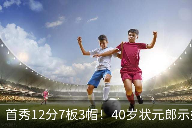 首秀12分7板3帽！40岁状元郎示好老詹，76人要相信过程