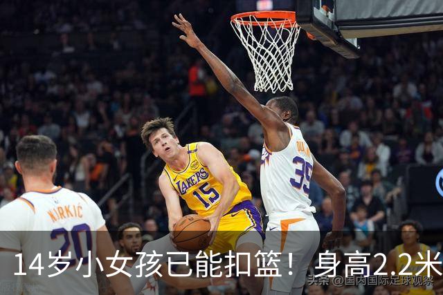 14岁小女孩已能扣篮！身高2.2米+臂展2.27米 郑海霞在她身边矮一个头